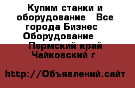 Купим станки и оборудование - Все города Бизнес » Оборудование   . Пермский край,Чайковский г.